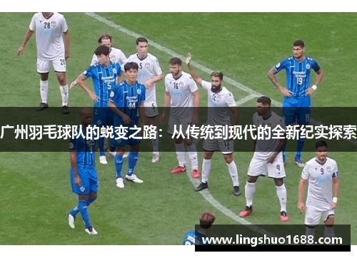 广州羽毛球队的蜕变之路：从传统到现代的全新纪实探索