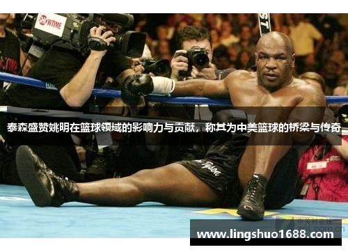 泰森盛赞姚明在篮球领域的影响力与贡献，称其为中美篮球的桥梁与传奇
