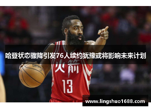 哈登状态骤降引发76人续约犹豫或将影响未来计划