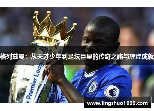 格列兹曼：从天才少年到足坛巨星的传奇之路与辉煌成就